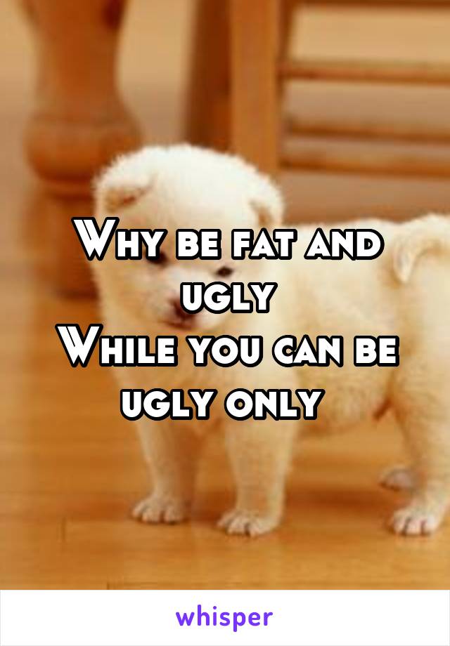 Why be fat and ugly
While you can be ugly only 
