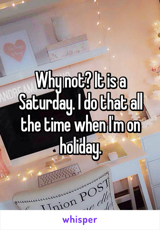 Why not? It is a Saturday. I do that all the time when I'm on holiday.