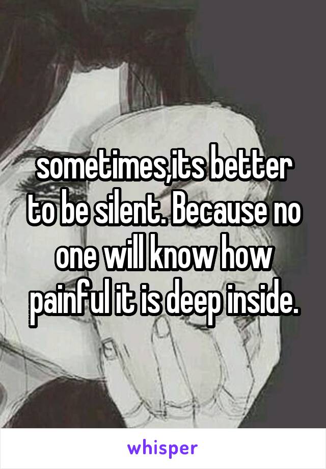 sometimes,its better to be silent. Because no one will know how painful it is deep inside.