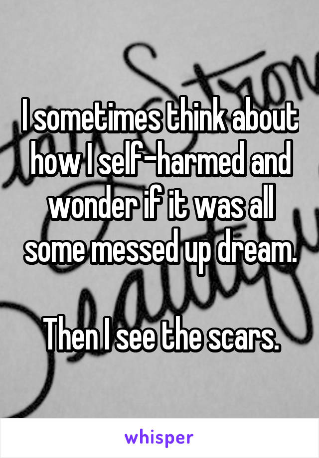 I sometimes think about how I self-harmed and wonder if it was all some messed up dream.

Then I see the scars.