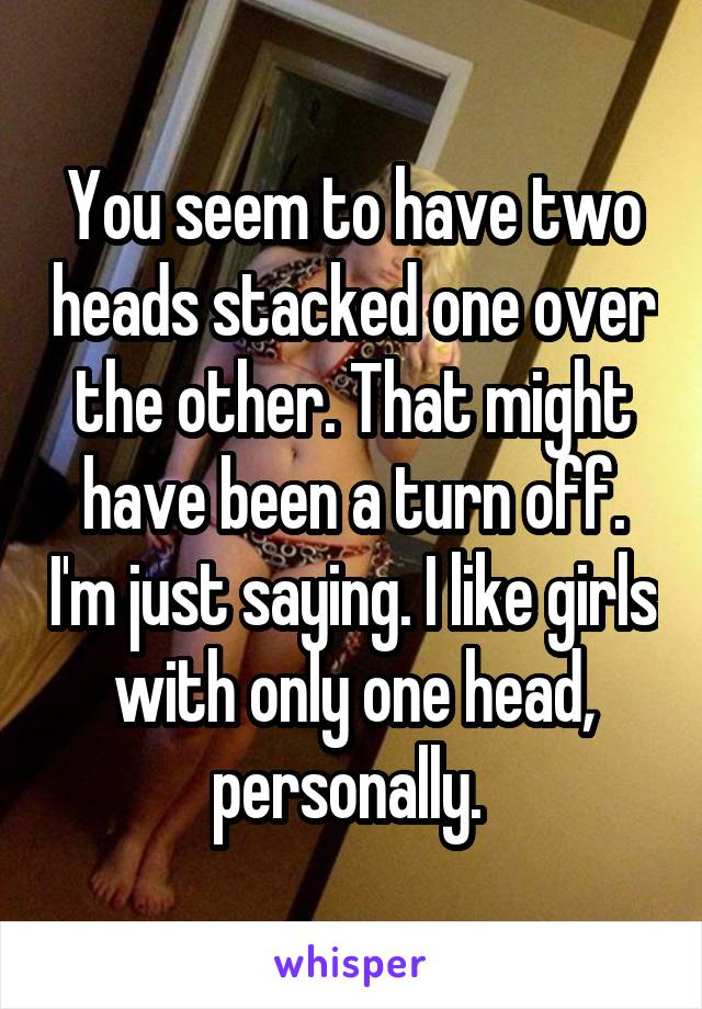 You seem to have two heads stacked one over the other. That might have been a turn off. I'm just saying. I like girls with only one head, personally. 