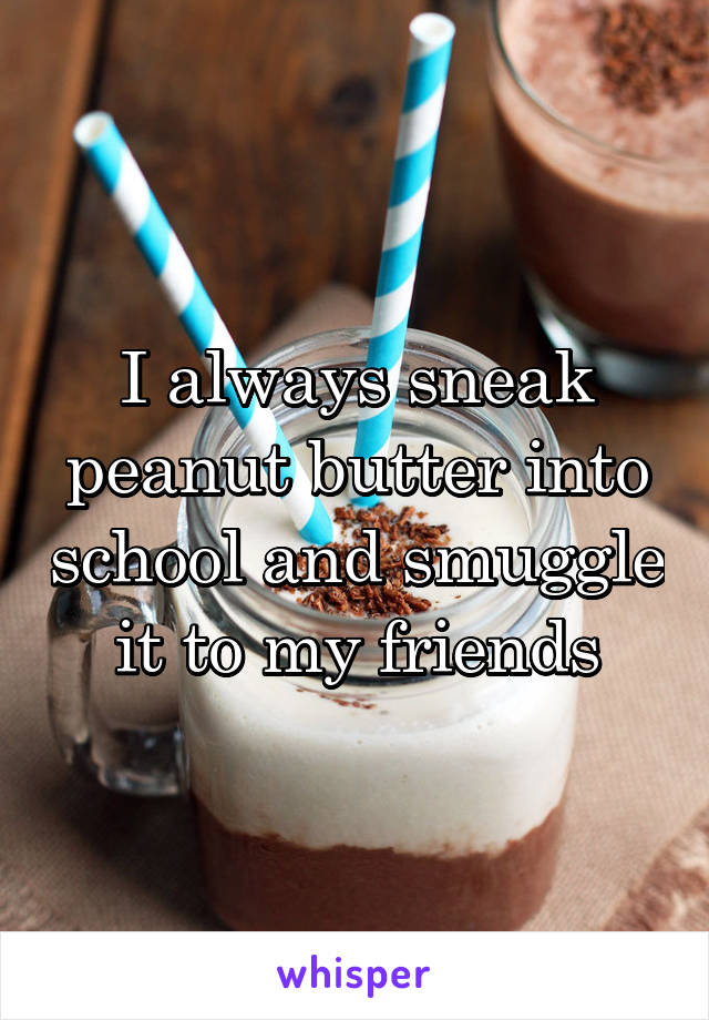 I always sneak peanut butter into school and smuggle it to my friends