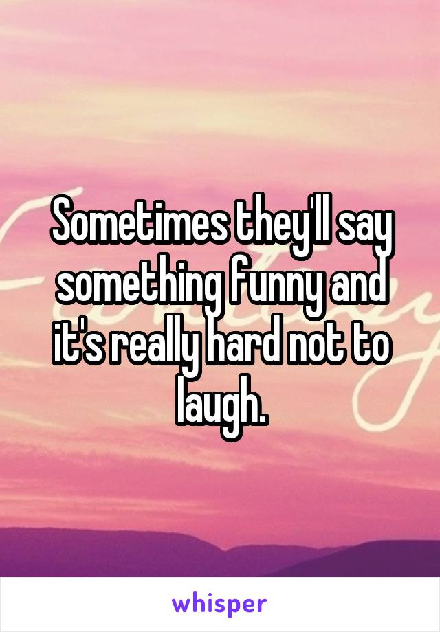 Sometimes they'll say something funny and it's really hard not to laugh.