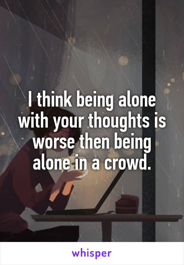 I think being alone with your thoughts is worse then being alone in a crowd.