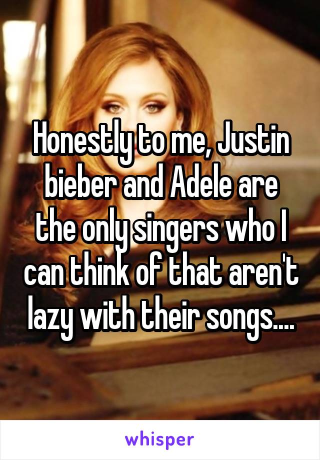 Honestly to me, Justin bieber and Adele are the only singers who I can think of that aren't lazy with their songs....