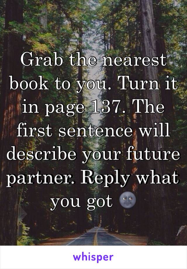 Grab the nearest book to you. Turn it in page 137. The first sentence will describe your future partner. Reply what you got 🌚