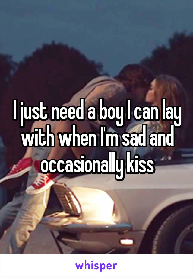 I just need a boy I can lay with when I'm sad and occasionally kiss