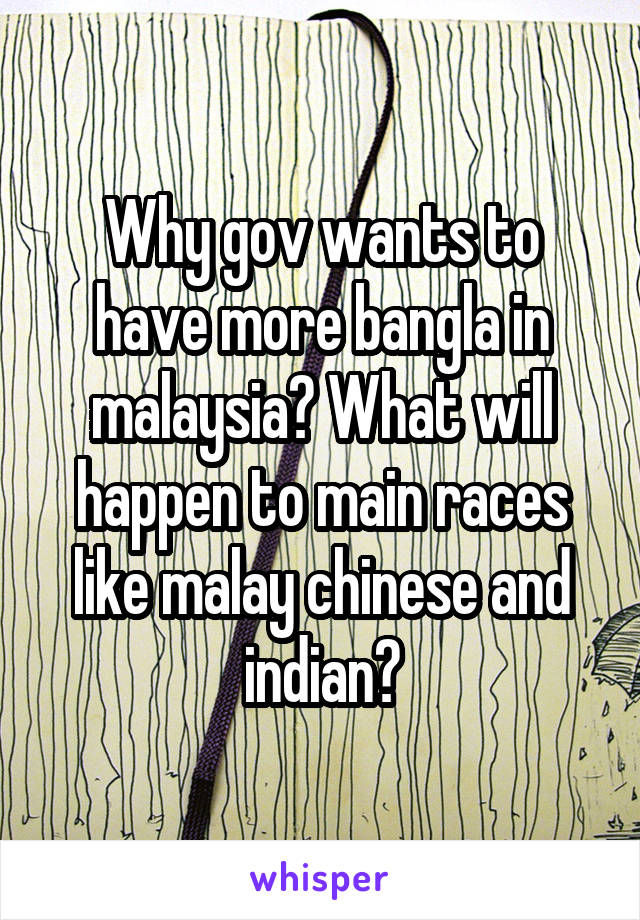 Why gov wants to have more bangla in malaysia? What will happen to main races like malay chinese and indian?