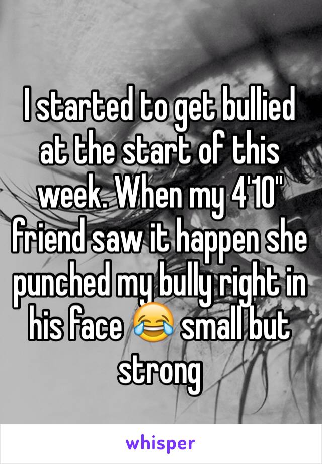 I started to get bullied at the start of this week. When my 4'10" friend saw it happen she punched my bully right in his face 😂 small but strong