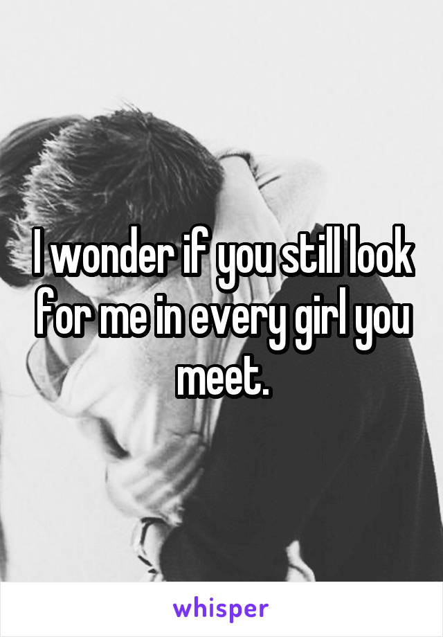 I wonder if you still look for me in every girl you meet.