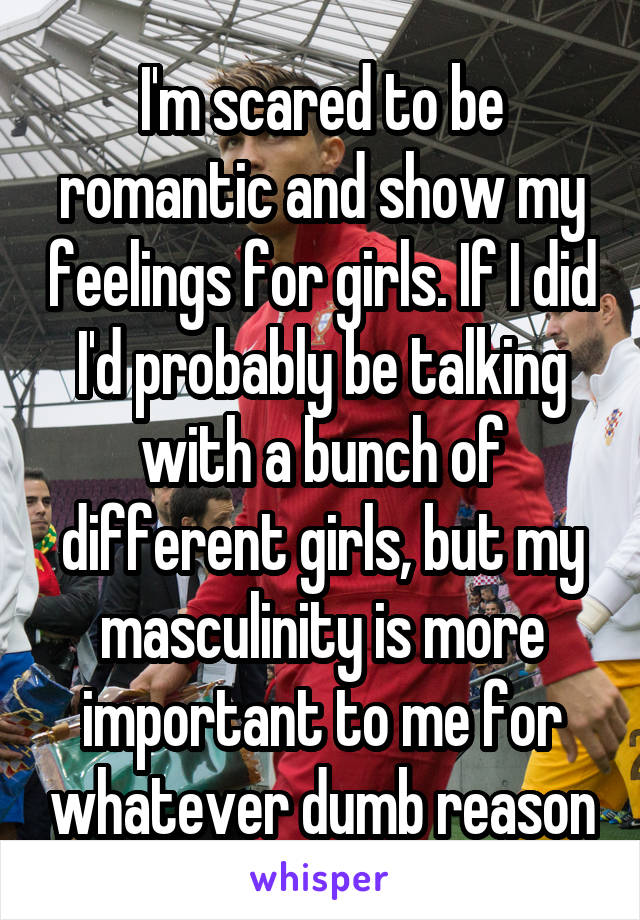 I'm scared to be romantic and show my feelings for girls. If I did I'd probably be talking with a bunch of different girls, but my masculinity is more important to me for whatever dumb reason