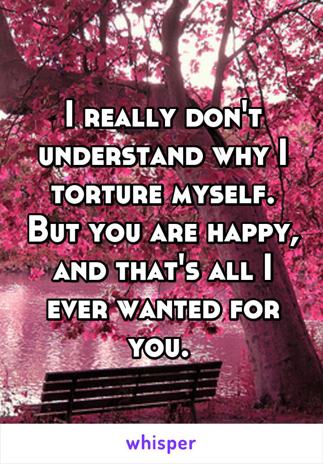 I really don't understand why I torture myself. But you are happy, and that's all I ever wanted for you. 