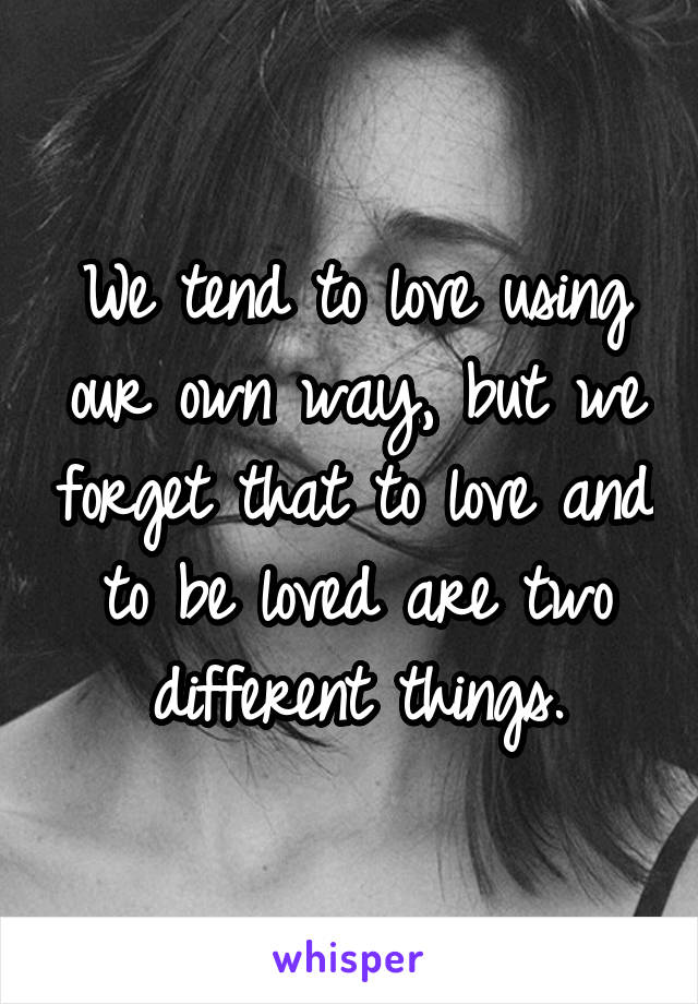 We tend to love using our own way, but we forget that to love and to be loved are two different things.