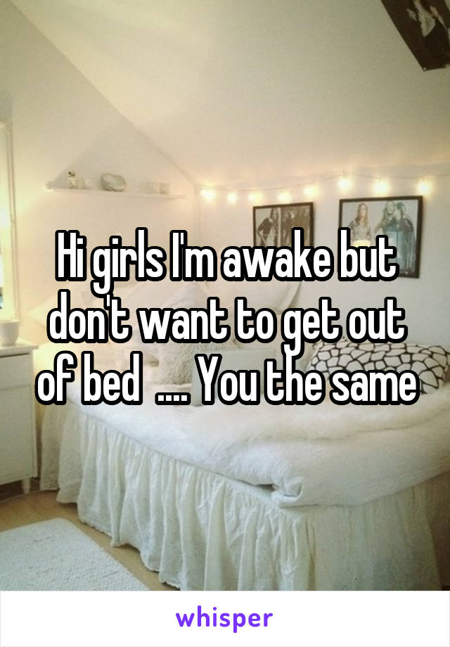 Hi girls I'm awake but don't want to get out of bed  .... You the same