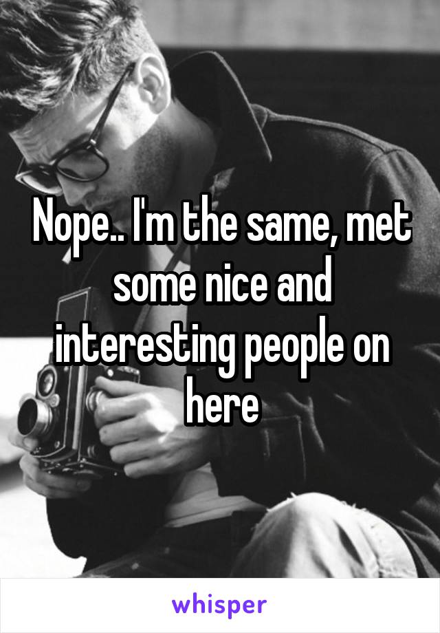 Nope.. I'm the same, met some nice and interesting people on here