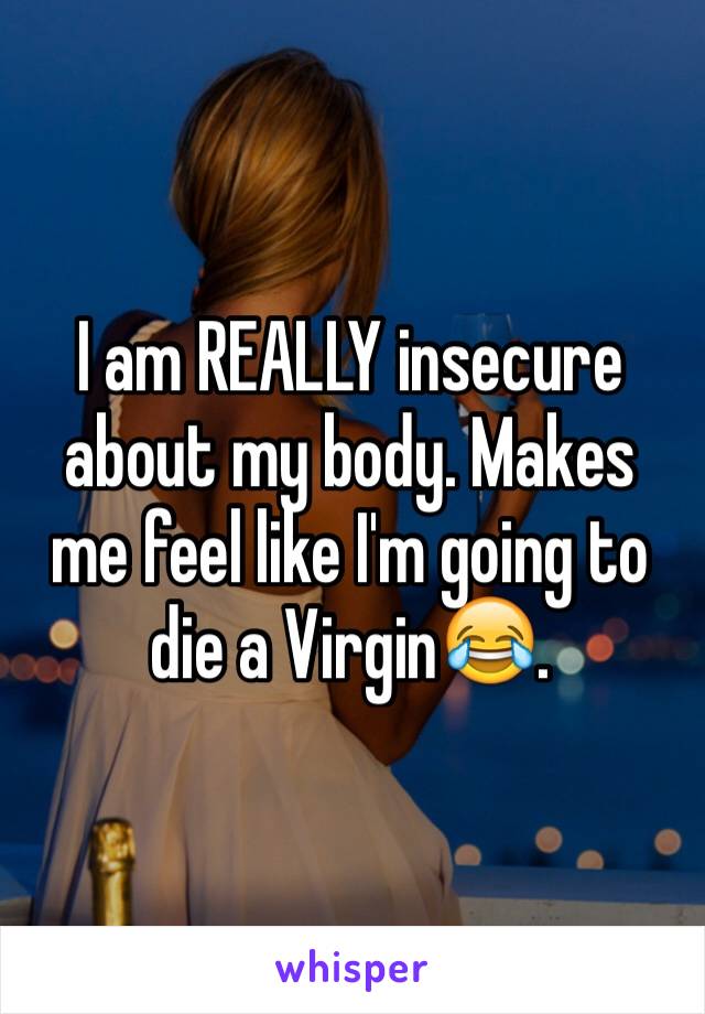 I am REALLY insecure about my body. Makes me feel like I'm going to die a Virgin😂.