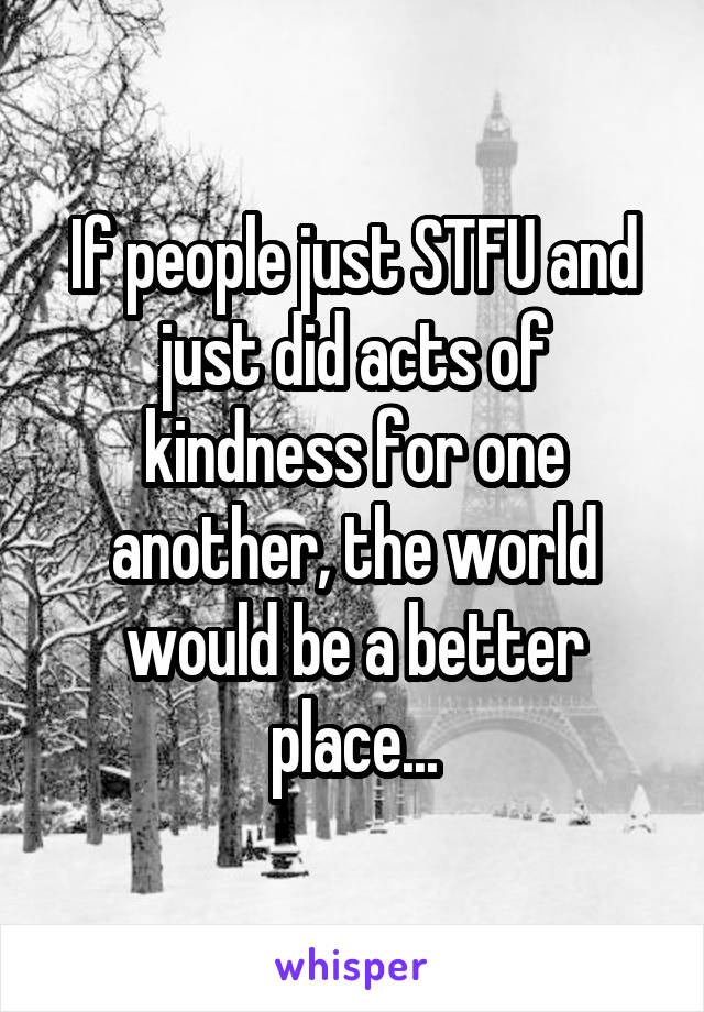 If people just STFU and just did acts of kindness for one another, the world would be a better place...