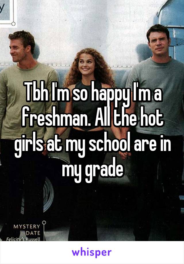 Tbh I'm so happy I'm a freshman. All the hot girls at my school are in my grade