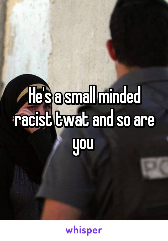 He's a small minded racist twat and so are you 