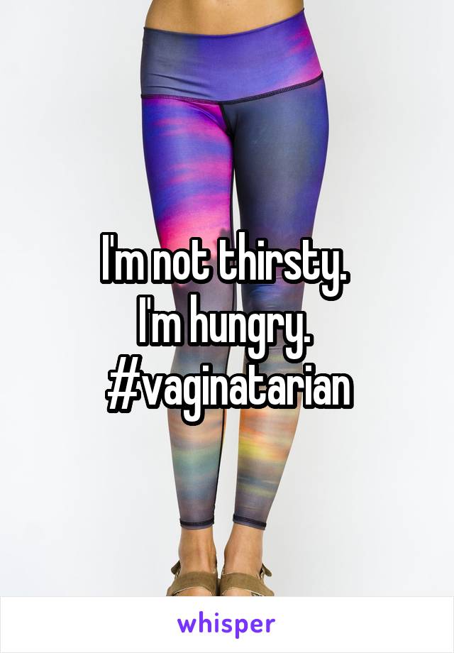 I'm not thirsty. 
I'm hungry. 
#vaginatarian