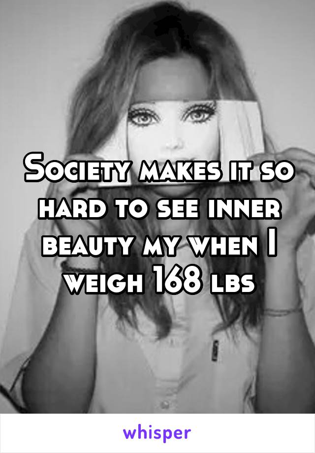 Society makes it so hard to see inner beauty my when I weigh 168 lbs