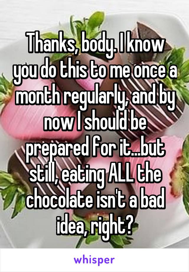 Thanks, body. I know you do this to me once a month regularly, and by now I should be prepared for it...but still, eating ALL the chocolate isn't a bad idea, right?