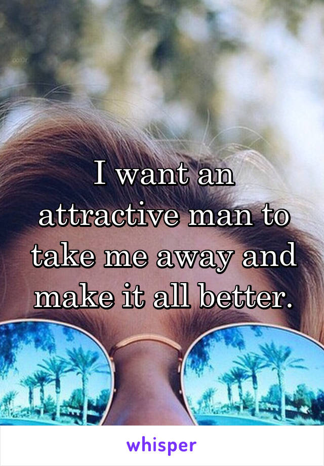 I want an attractive man to take me away and make it all better.