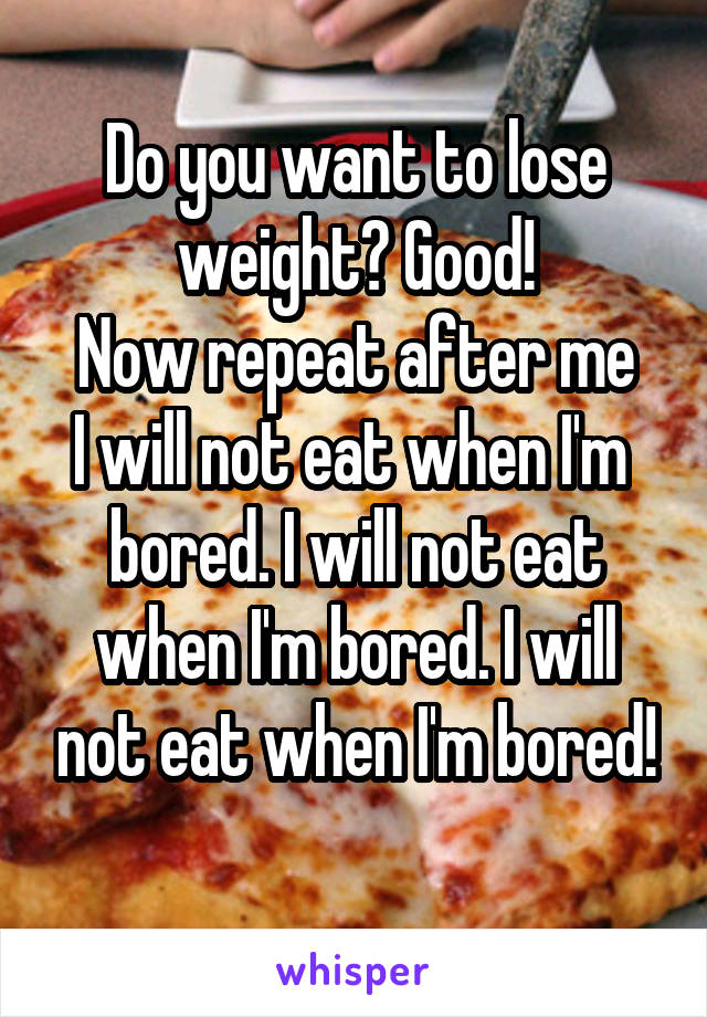 Do you want to lose weight? Good!
Now repeat after me
I will not eat when I'm  bored. I will not eat when I'm bored. I will not eat when I'm bored!
