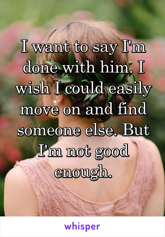 I want to say I'm done with him. I wish I could easily move on and find someone else. But I'm not good enough.
