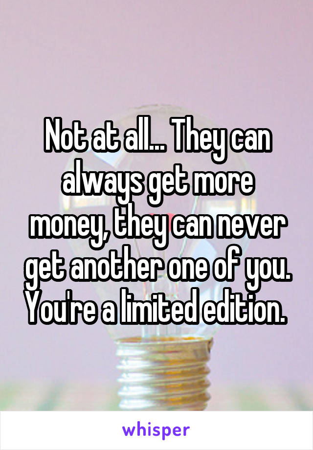 Not at all... They can always get more money, they can never get another one of you. You're a limited edition. 