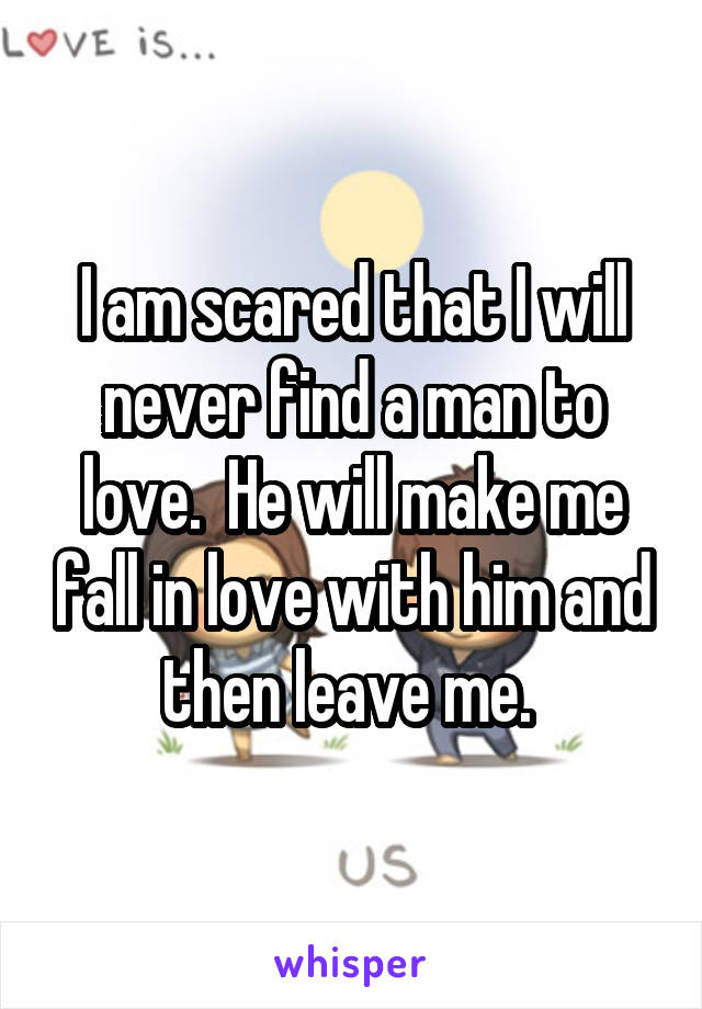 I am scared that I will never find a man to love.  He will make me fall in love with him and then leave me. 