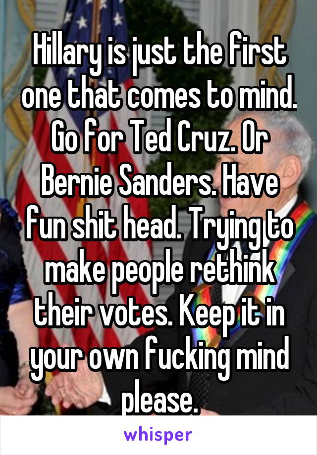 Hillary is just the first one that comes to mind. Go for Ted Cruz. Or Bernie Sanders. Have fun shit head. Trying to make people rethink their votes. Keep it in your own fucking mind please.