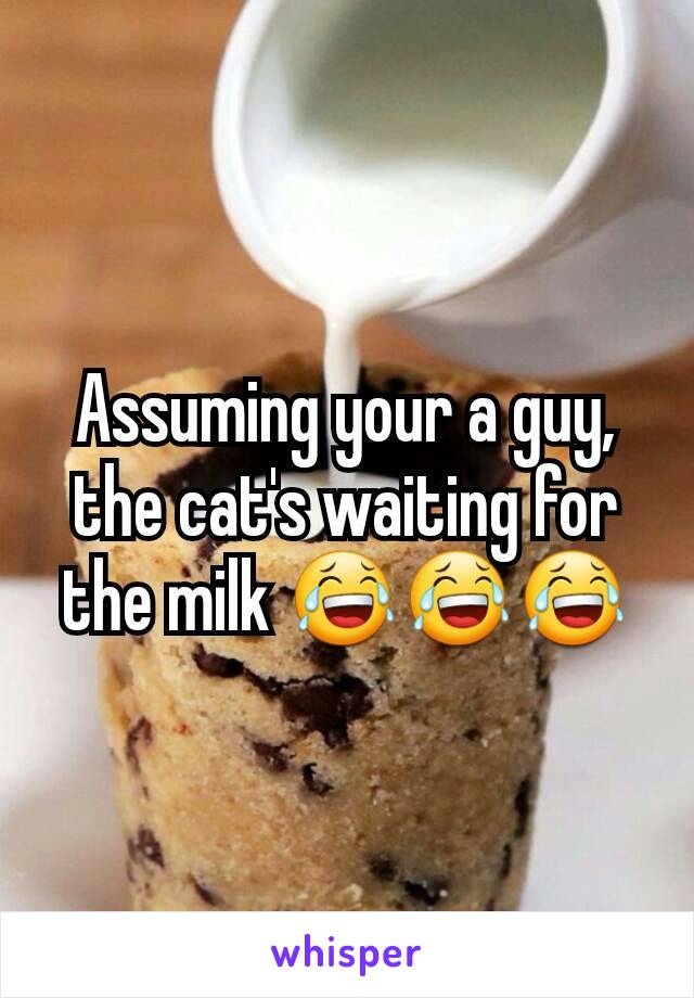 Assuming your a guy, the cat's waiting for the milk 😂😂😂