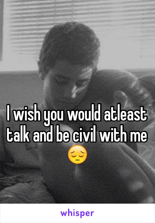 I wish you would atleast talk and be civil with me 😔