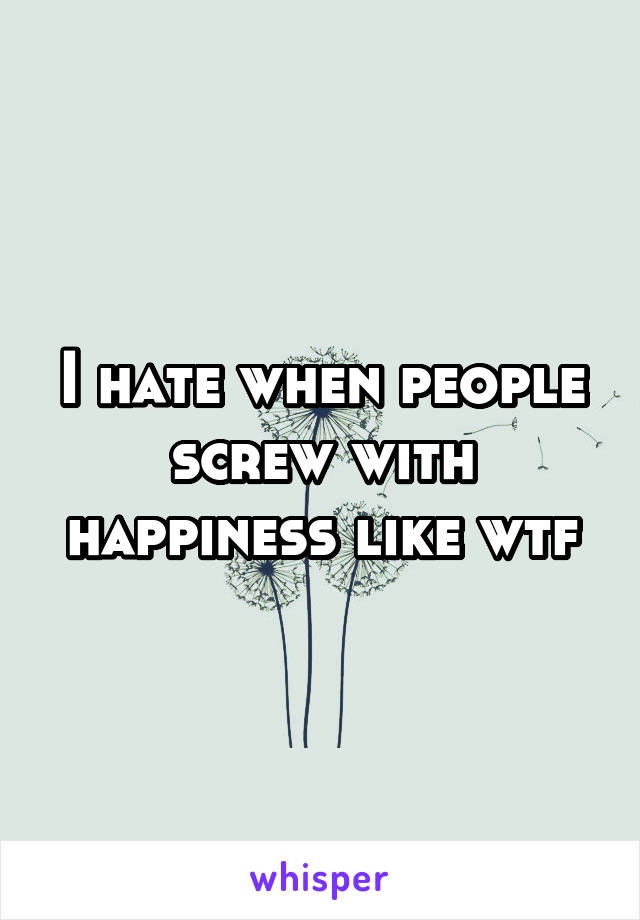 I hate when people screw with happiness like wtf