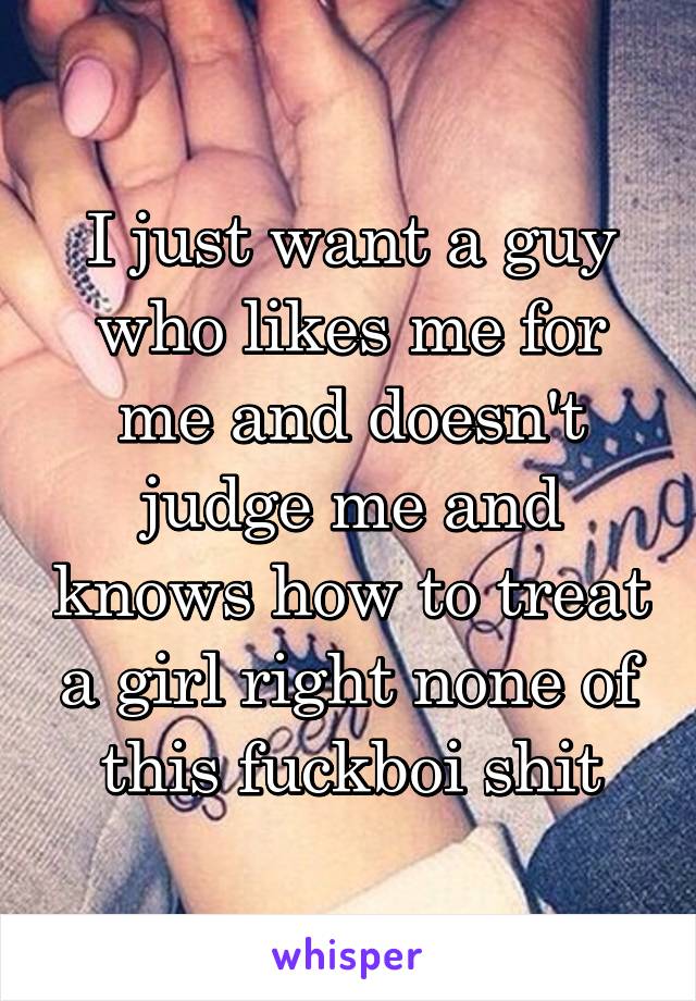 I just want a guy who likes me for me and doesn't judge me and knows how to treat a girl right none of this fuckboi shit