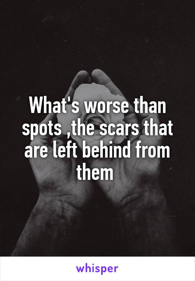 What's worse than spots ,the scars that are left behind from them 