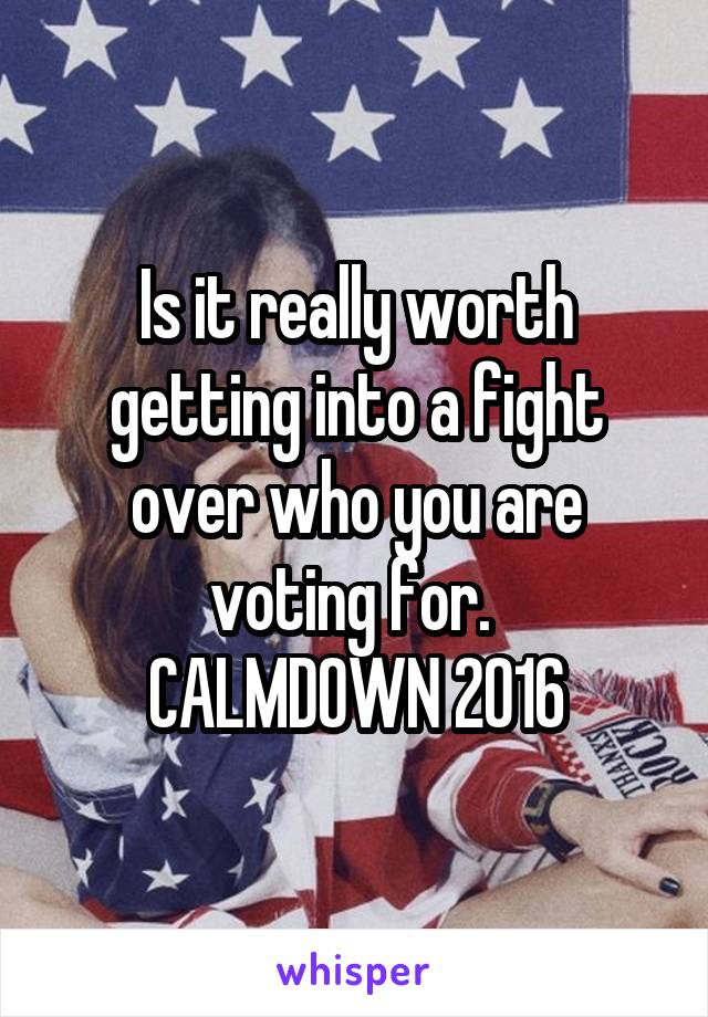 Is it really worth getting into a fight over who you are voting for. 
CALMDOWN 2016