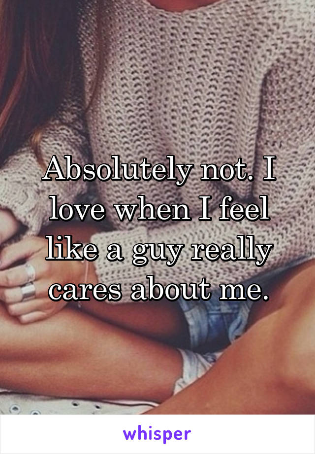 Absolutely not. I love when I feel like a guy really cares about me.