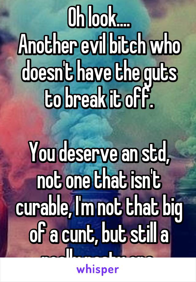 Oh look....
Another evil bitch who doesn't have the guts to break it off.

You deserve an std, not one that isn't curable, I'm not that big of a cunt, but still a really nasty one.