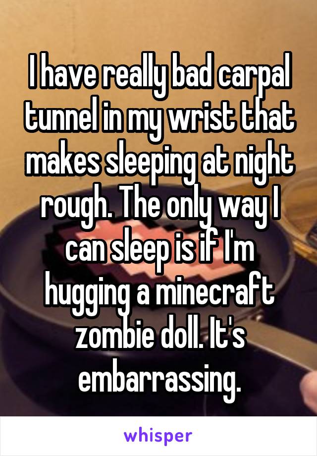 I have really bad carpal tunnel in my wrist that makes sleeping at night rough. The only way I can sleep is if I'm hugging a minecraft zombie doll. It's embarrassing.