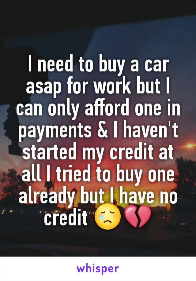 I need to buy a car asap for work but I can only afford one in payments & I haven't started my credit at all I tried to buy one already but I have no credit 😢💔