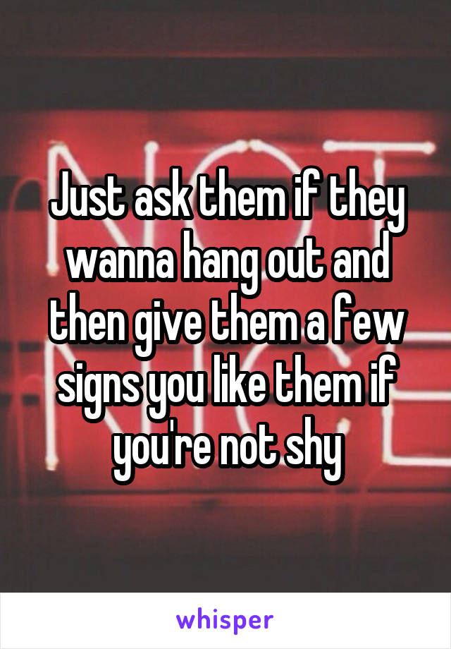 Just ask them if they wanna hang out and then give them a few signs you like them if you're not shy