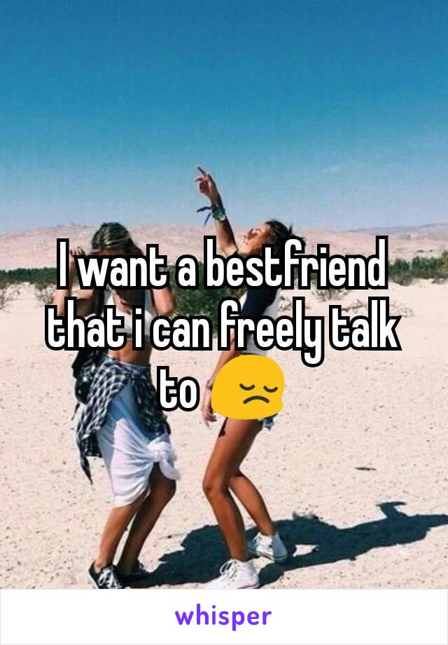 I want a bestfriend that i can freely talk to 😔