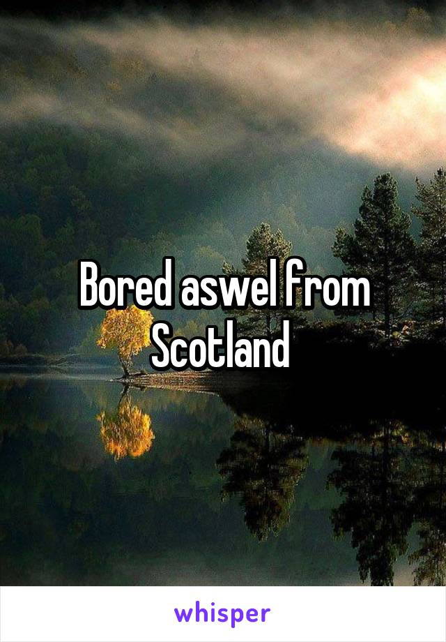 Bored aswel from Scotland 