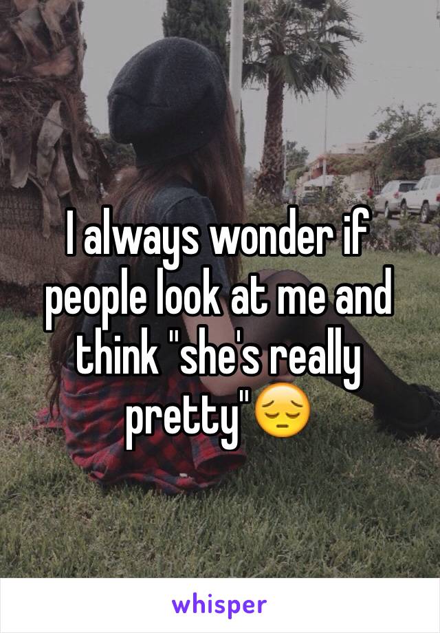 I always wonder if people look at me and think "she's really pretty"😔