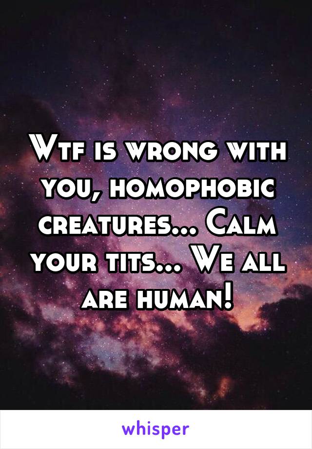 Wtf is wrong with you, homophobic creatures... Calm your tits... We all are human!