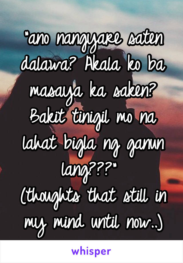 "ano nangyare saten dalawa? Akala ko ba masaya ka saken? Bakit tinigil mo na lahat bigla ng ganun lang???" 
(thoughts that still in my mind until now..)