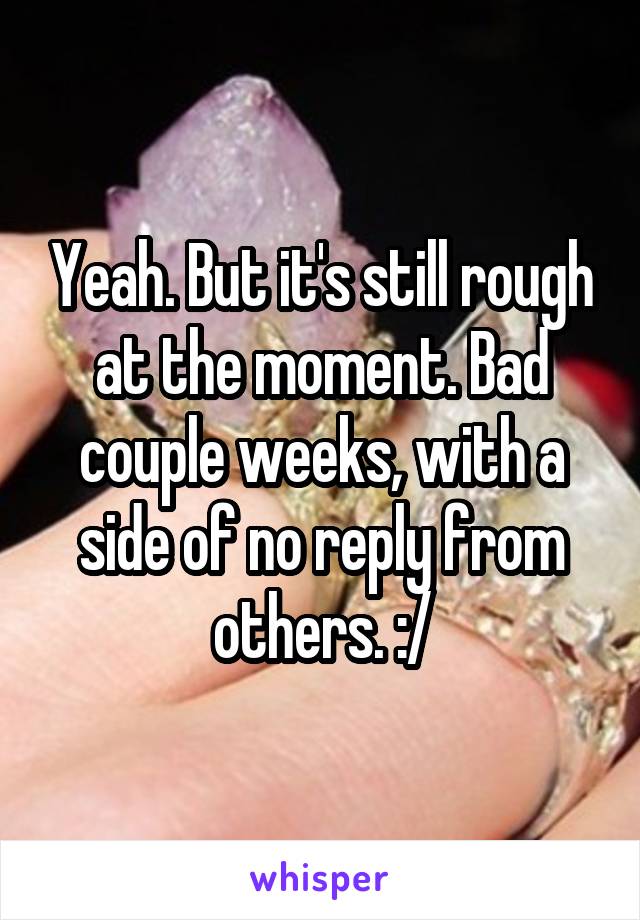 Yeah. But it's still rough at the moment. Bad couple weeks, with a side of no reply from others. :/