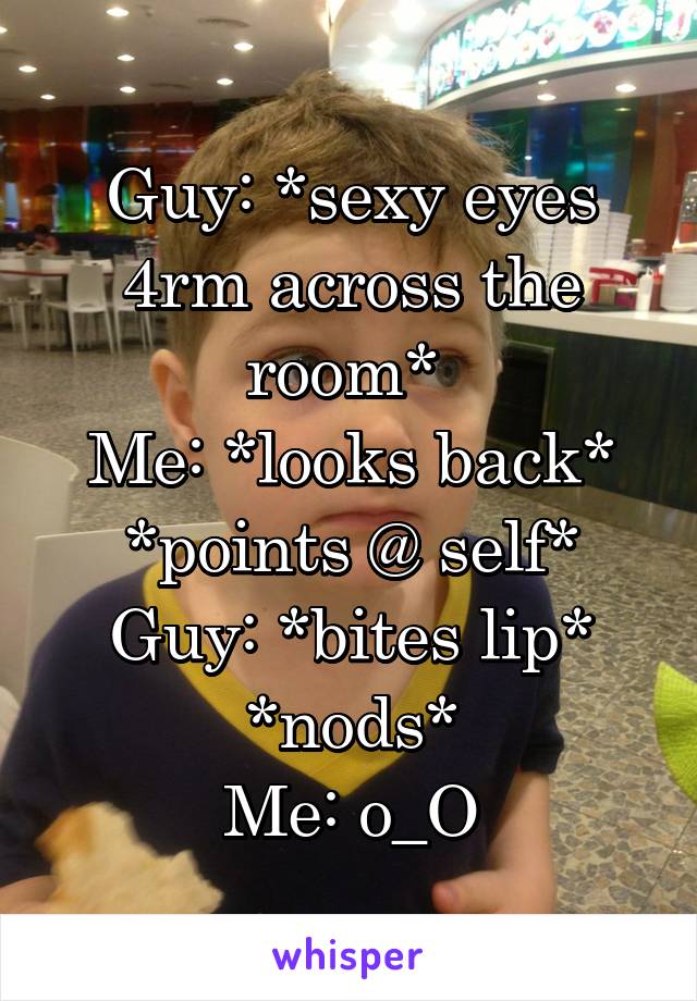 Guy: *sexy eyes 4rm across the room* 
Me: *looks back* *points @ self*
Guy: *bites lip* *nods*
Me: o_O